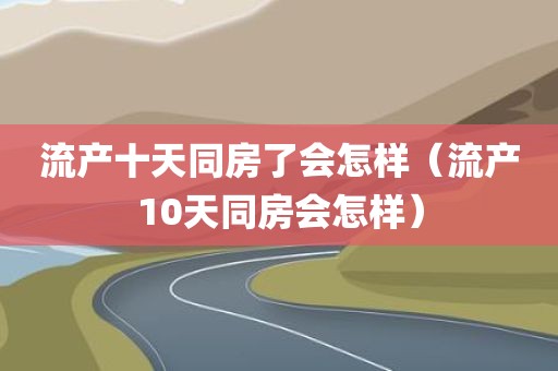 流产十天同房了会怎样（流产10天同房会怎样）