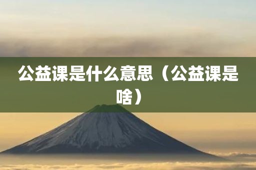 公益课是什么意思(公益课是啥) 公益课是什么意思(公益课是啥)