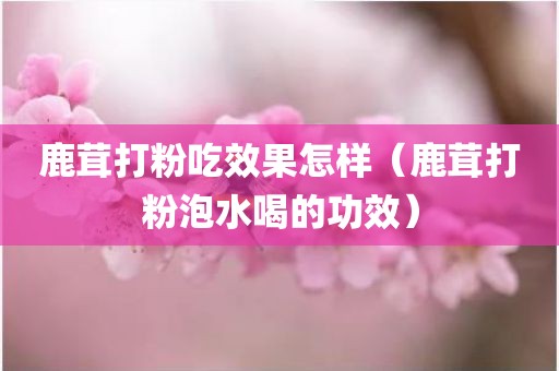鹿茸打粉吃效果怎样（鹿茸打粉泡水喝的功效）