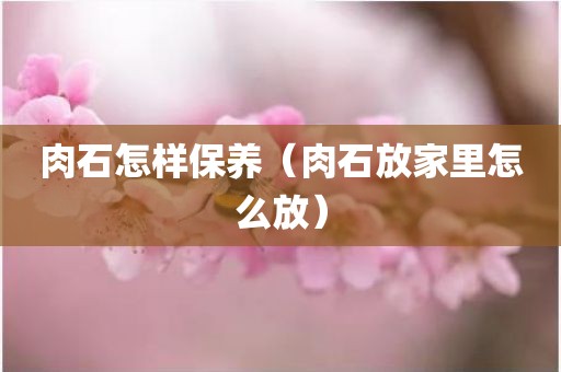 肉石怎样保养（肉石放家里怎么放）
