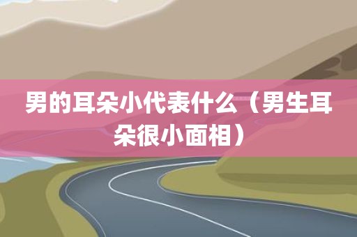 男的耳朵小代表什么（男生耳朵很小面相）