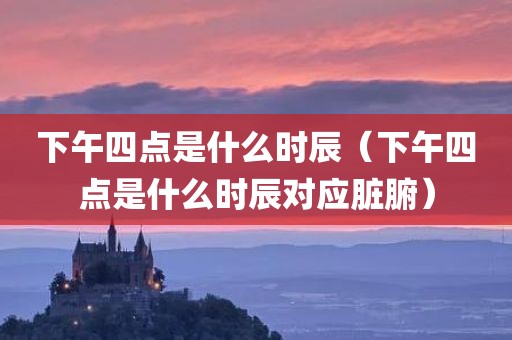 下午四点是什么时辰（下午四点是什么时辰对应脏腑）