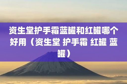 资生堂护手霜蓝罐和红罐哪个好用（资生堂 护手霜 红罐 蓝罐）