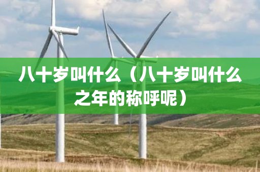 八十岁叫什么（八十岁叫什么之年的称呼呢）