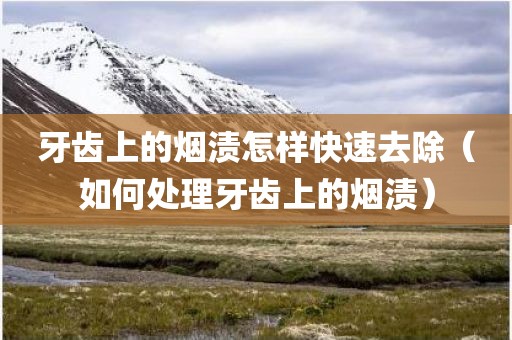 牙齿上的烟渍怎样快速去除（如何处理牙齿上的烟渍）