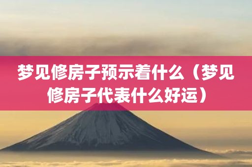 梦见修房子预示着什么（梦见修房子代表什么好运）