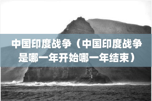 中国印度战争（中国印度战争是哪一年开始哪一年结束）