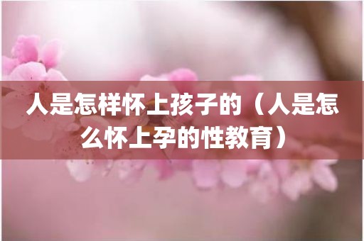 人是怎样怀上孩子的（人是怎么怀上孕的性教育）