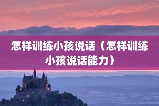 怎样训练小孩说话（怎样训练小孩说话能力）