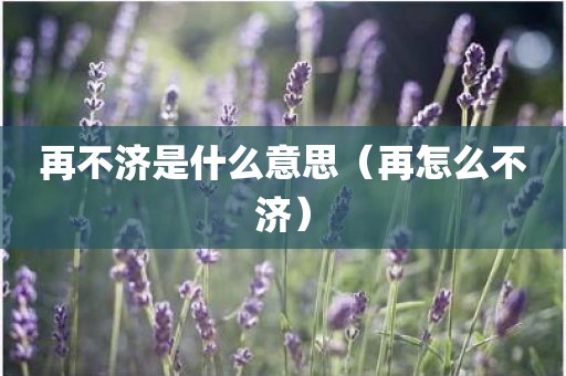 再不济是什么意思（再怎么不济）