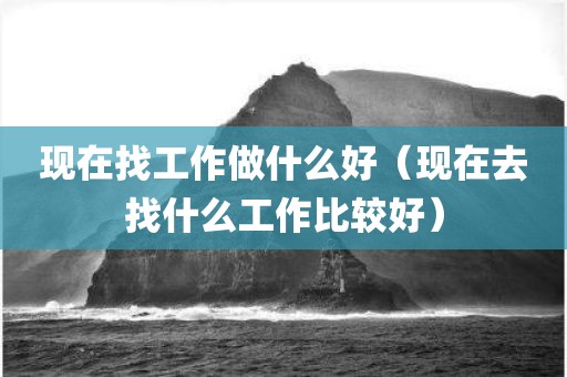 现在找工作做什么好(现在去找什么工作比较好)