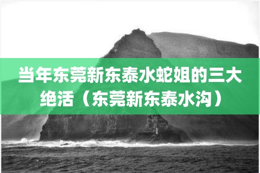当年东莞新东泰水蛇姐的三大绝活(东莞新东泰水沟)