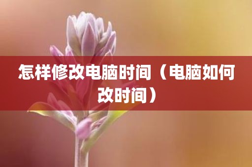 怎样修改电脑时间（电脑如何改时间）