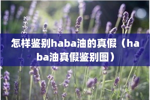 怎样鉴别haba油的真假（haba油真假鉴别图）