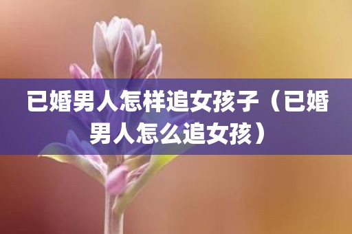 已婚男人怎样追女孩子(已婚男人怎么追女孩)