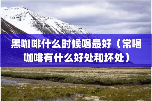 黑咖啡什么时候喝最好（常喝咖啡有什么好处和坏处）