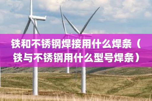 铁和不锈钢焊接用什么焊条（铁与不锈钢用什么型号焊条）