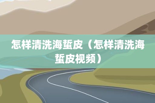 怎样清洗海蜇皮（怎样清洗海蜇皮视频）
