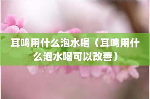 耳鸣用什么泡水喝（耳鸣用什么泡水喝可以改善）