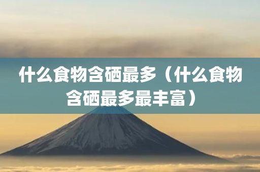 什么食物含硒最多（什么食物含硒最多最丰富）