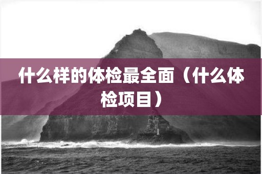 什么样的体检最全面（什么体检项目）