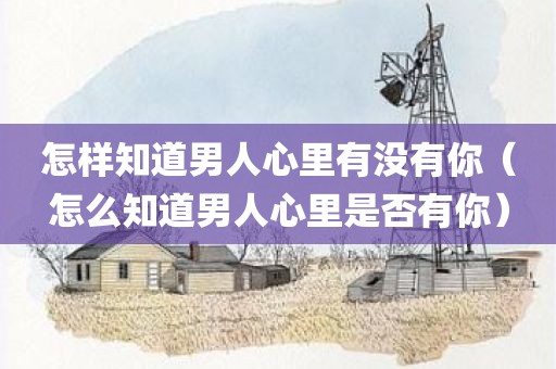 怎样知道男人心里有没有你（怎么知道男人心里是否有你）