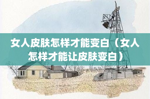 女人皮肤怎样才能变白（女人怎样才能让皮肤变白）