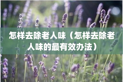 怎样去除老人味（怎样去除老人味的最有效办法）
