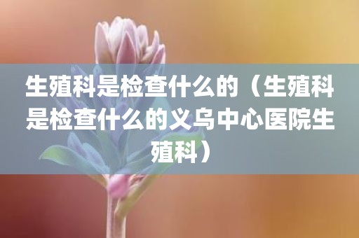 生殖科是检查什么的（生殖科是检查什么的义乌中心医院生殖科）