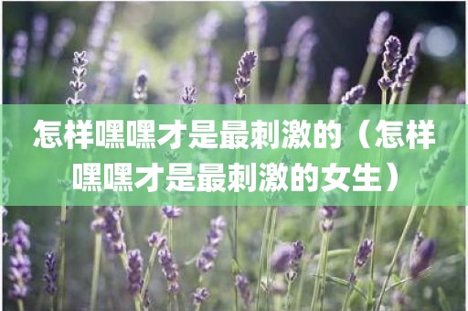 怎样嘿嘿才是最刺激的（怎样嘿嘿才是最刺激的女生）