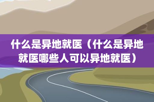 什么是异地就医(什么是异地就医哪些人可以异地就医) 什么是异地就医(什么是异地就医哪些人可以异地就医)
