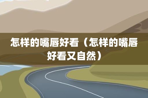 怎样的嘴唇好看（怎样的嘴唇好看又自然）