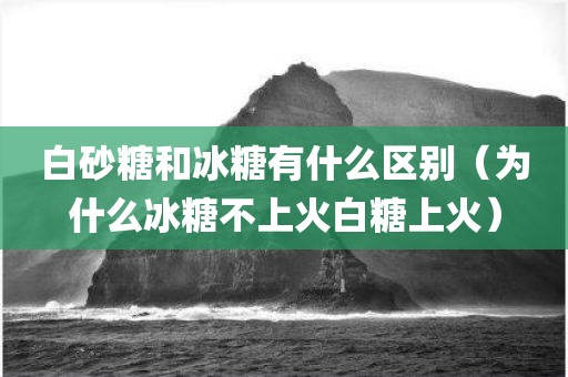 白砂糖和冰糖有什么区别（为什么冰糖不上火白糖上火）