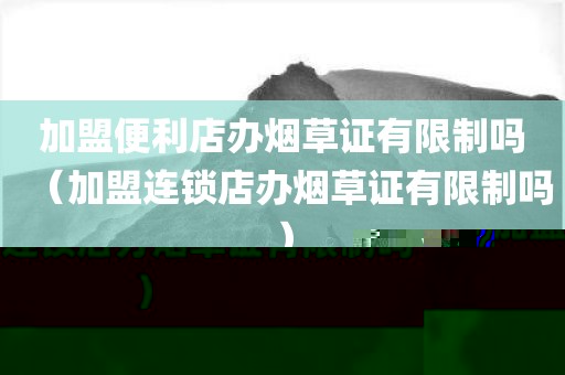 加盟便利店办烟草证有限制吗（加盟连锁店办烟草证有限制吗）
