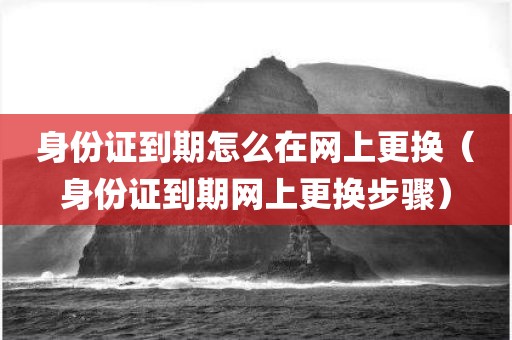 身份证到期怎么在网上更换（身份证到期网上更换步骤）
