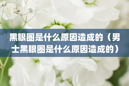 黑眼圈是什么原因造成的（男士黑眼圈是什么原因造成的）