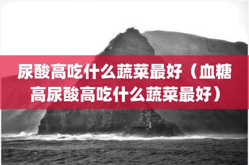 尿酸高吃什么蔬菜最好（血糖高尿酸高吃什么蔬菜最好）