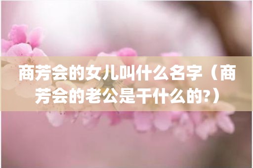 商芳会的女儿叫什么名字(商芳会的老公是干什么的?) 商芳会的女儿叫什么名字(商芳会的老公是干什么的?)