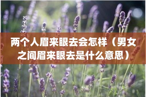 两个人眉来眼去会怎样（男女之间眉来眼去是什么意思）
