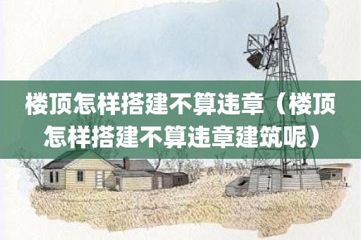 楼顶怎样搭建不算违章（楼顶怎样搭建不算违章建筑呢）