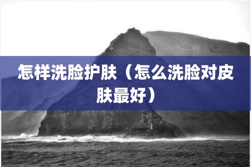 怎样洗脸护肤(怎么洗脸对皮肤最好)