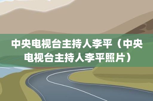 中央电视台主持人李平（中央电视台主持人李平照片）