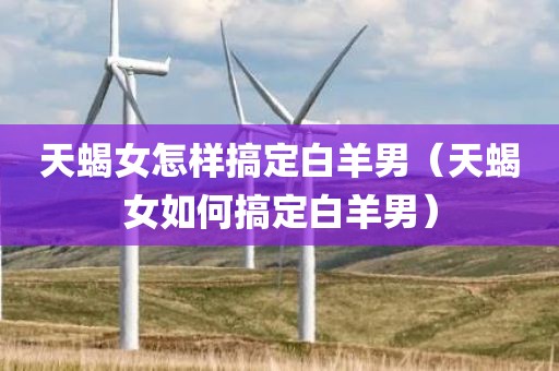 天蝎女怎样搞定白羊男（天蝎女如何搞定白羊男）