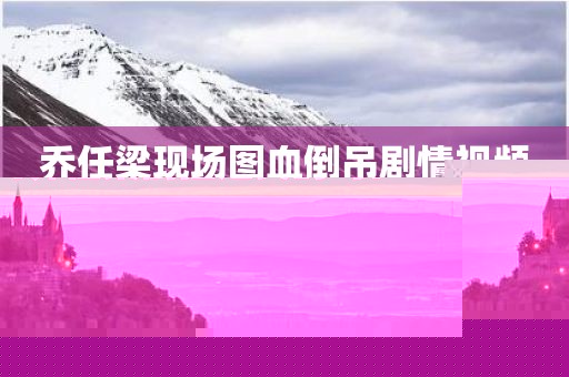 乔任梁现场图血倒吊剧情视频（乔任梁倒挂是真的吗）