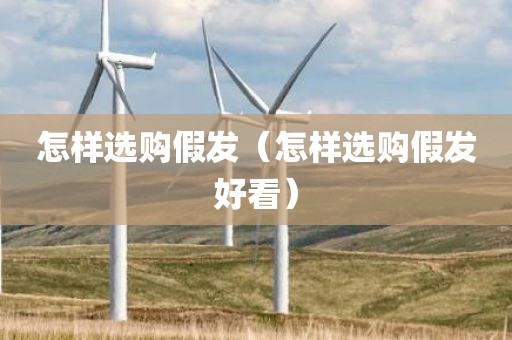 怎样选购假发（怎样选购假发好看）