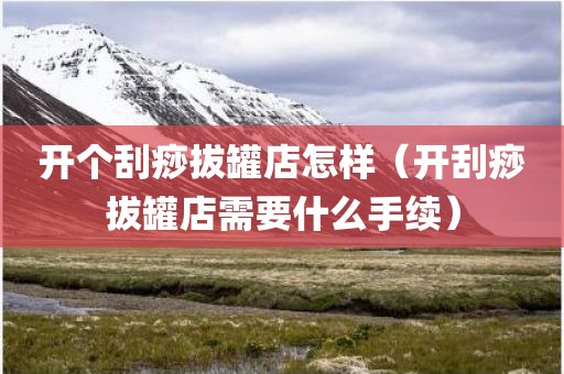 开个刮痧拔罐店怎样（开刮痧拔罐店需要什么手续）