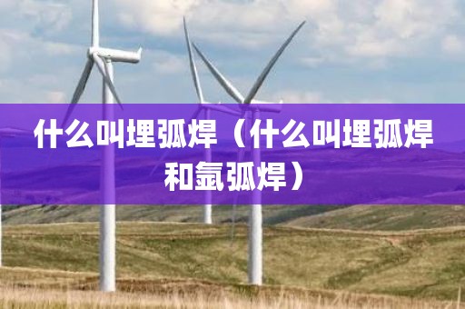 什么叫埋弧焊（什么叫埋弧焊和氩弧焊）