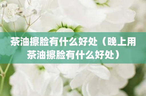 茶油擦脸有什么好处（晚上用茶油擦脸有什么好处）