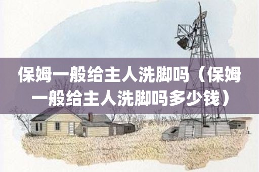 保姆一般给主人洗脚吗（保姆一般给主人洗脚吗多少钱）