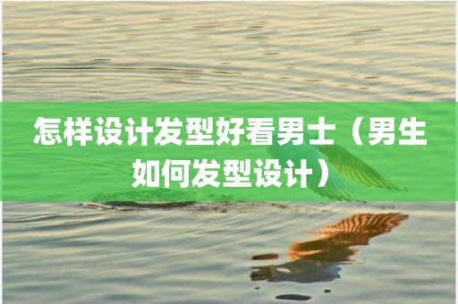 怎样设计发型好看男士（男生如何发型设计）